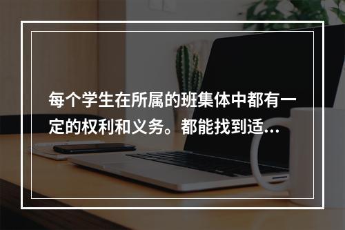 每个学生在所属的班集体中都有一定的权利和义务。都能找到适合于