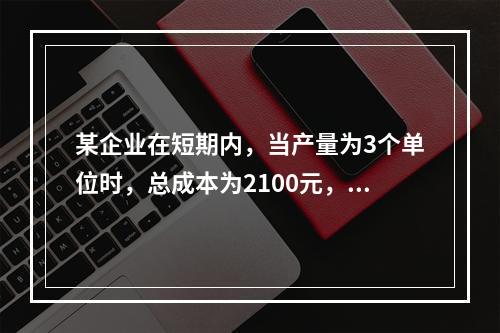 某企业在短期内，当产量为3个单位时，总成本为2100元，当产