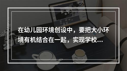 在幼儿园环境创设中，要把大小环境有机结合在一起，实现学校与家