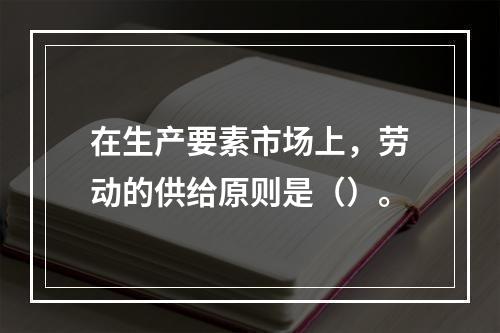 在生产要素市场上，劳动的供给原则是（）。