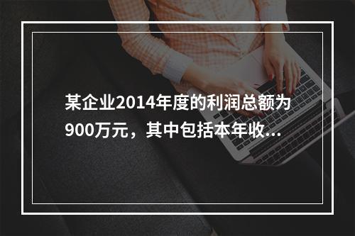 某企业2014年度的利润总额为900万元，其中包括本年收到的