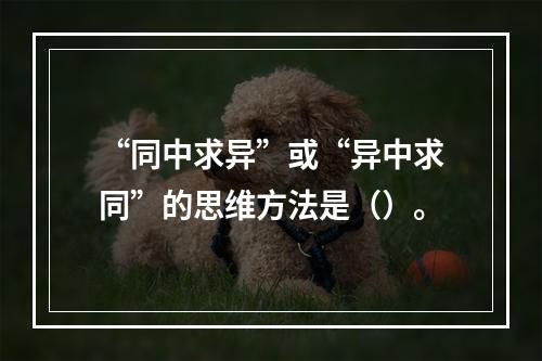 “同中求异”或“异中求同”的思维方法是（）。