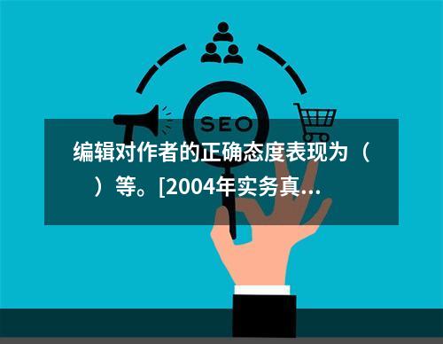 编辑对作者的正确态度表现为（　　）等。[2004年实务真题