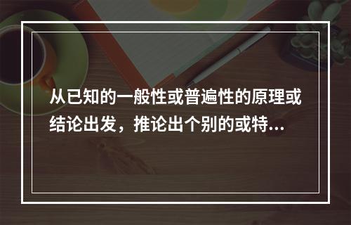 从已知的一般性或普遍性的原理或结论出发，推论出个别的或特殊的