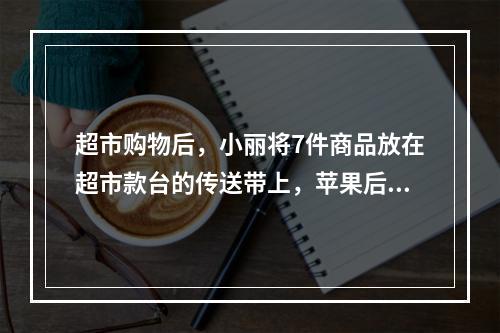 超市购物后，小丽将7件商品放在超市款台的传送带上，苹果后面紧