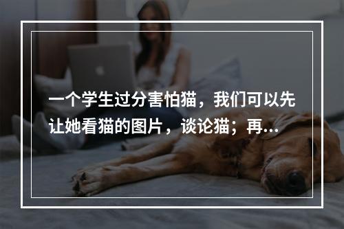 一个学生过分害怕猫，我们可以先让她看猫的图片，谈论猫；再让她