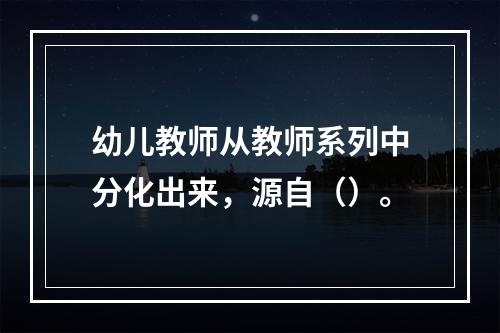 幼儿教师从教师系列中分化出来，源自（）。