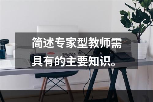 简述专家型教师需具有的主要知识。