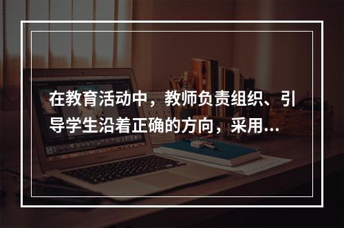 在教育活动中，教师负责组织、引导学生沿着正确的方向，采用科学