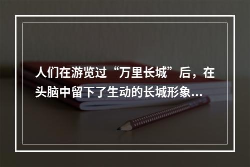 人们在游览过“万里长城”后，在头脑中留下了生动的长城形象，这