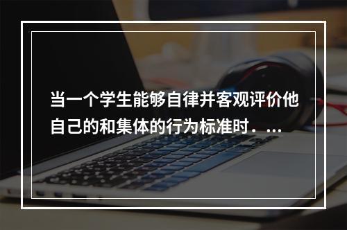 当一个学生能够自律并客观评价他自己的和集体的行为标准时．便意