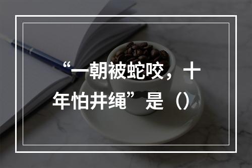 “一朝被蛇咬，十年怕井绳”是（）