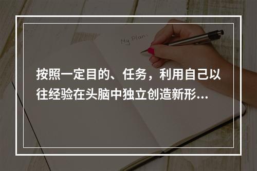 按照一定目的、任务，利用自己以往经验在头脑中独立创造新形象的