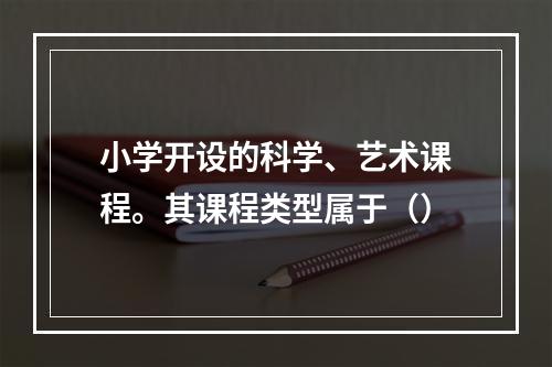 小学开设的科学、艺术课程。其课程类型属于（）