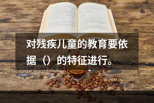 对残疾儿童的教育要依据（）的特征进行。