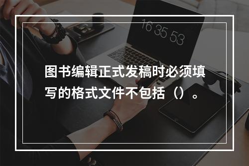 图书编辑正式发稿时必须填写的格式文件不包括（）。