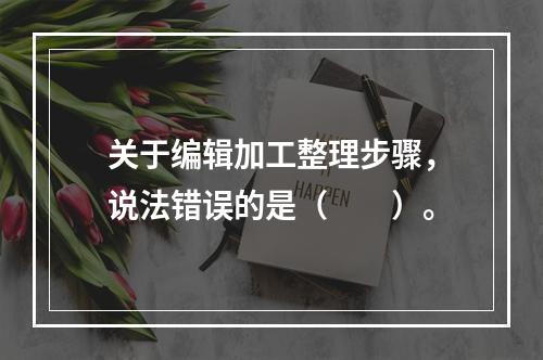 关于编辑加工整理步骤，说法错误的是（　　）。