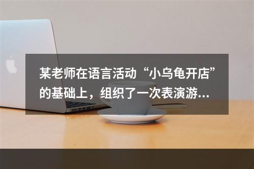 某老师在语言活动“小乌龟开店”的基础上，组织了一次表演游戏。