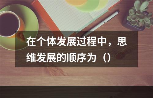 在个体发展过程中，思维发展的顺序为（）