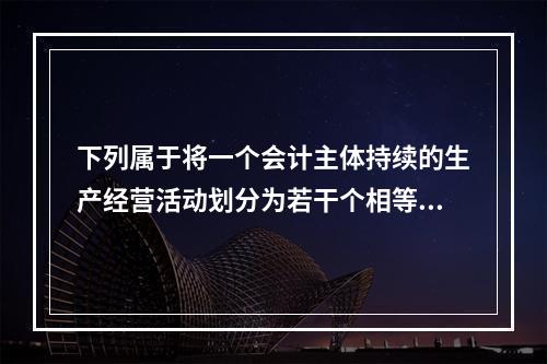 下列属于将一个会计主体持续的生产经营活动划分为若干个相等的会