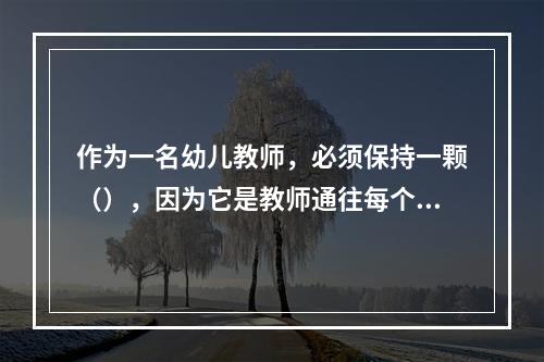 作为一名幼儿教师，必须保持一颗（），因为它是教师通往每个孩子