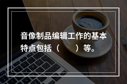 音像制品编辑工作的基本特点包括（　　）等。