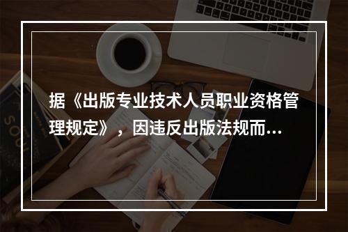 据《出版专业技术人员职业资格管理规定》，因违反出版法规而被