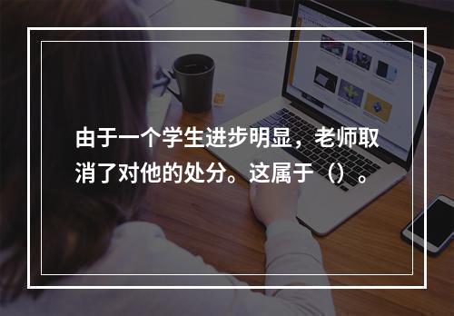 由于一个学生进步明显，老师取消了对他的处分。这属于（）。