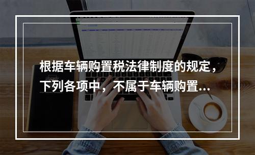 根据车辆购置税法律制度的规定，下列各项中，不属于车辆购置税征