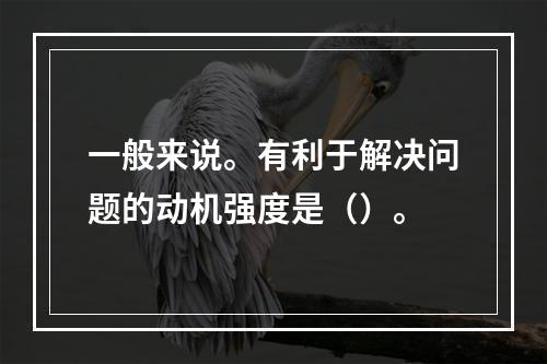 一般来说。有利于解决问题的动机强度是（）。