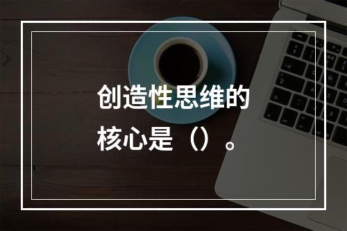 创造性思维的核心是（）。