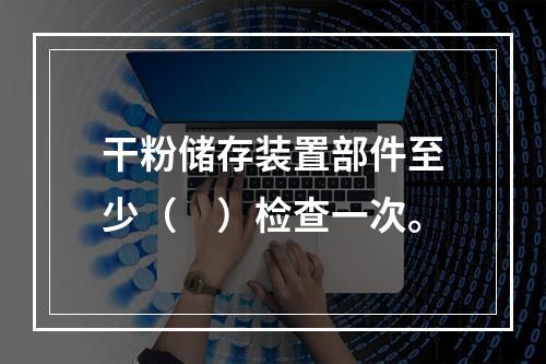 干粉储存装置部件至少（　）检查一次。