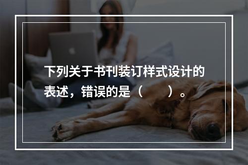 下列关于书刊装订样式设计的表述，错误的是（　　）。