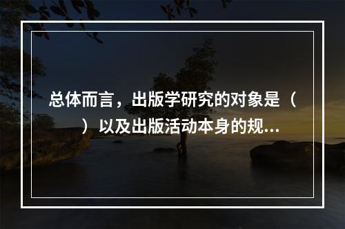 总体而言，出版学研究的对象是（　　）以及出版活动本身的规律。