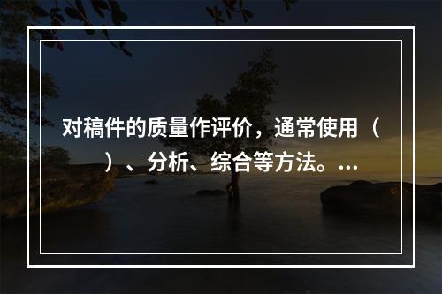 对稿件的质量作评价，通常使用（　　）、分析、综合等方法。[