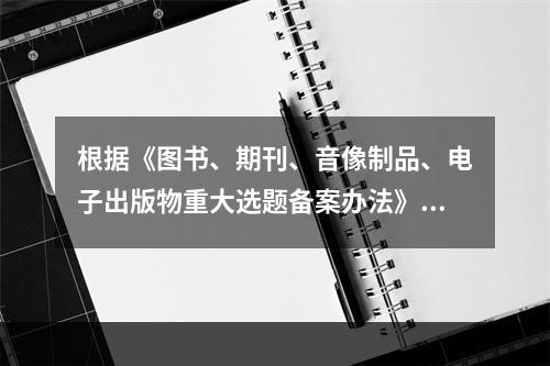 根据《图书、期刊、音像制品、电子出版物重大选题备案办法》，