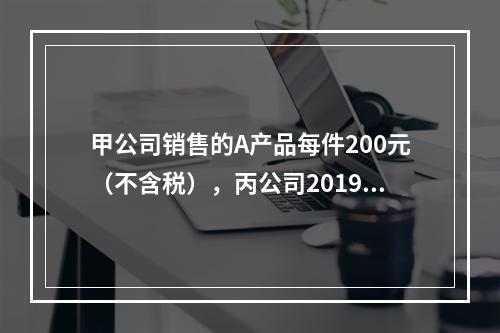 甲公司销售的A产品每件200元（不含税），丙公司2019年1