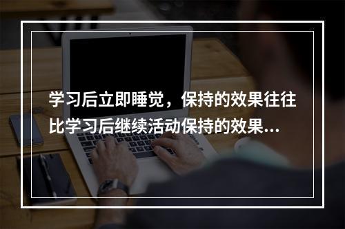 学习后立即睡觉，保持的效果往往比学习后继续活动保持的效果更好