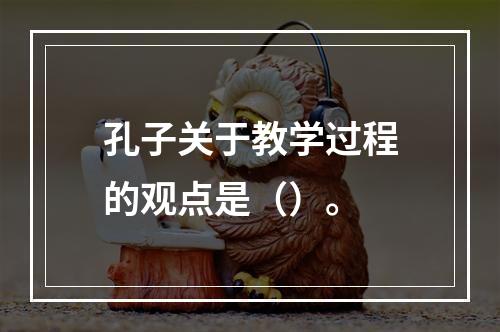 孔子关于教学过程的观点是（）。