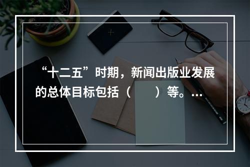 “十二五”时期，新闻出版业发展的总体目标包括（　　）等。[