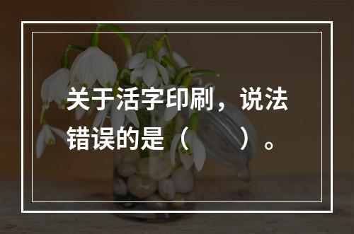 关于活字印刷，说法错误的是（　　）。