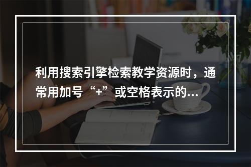 利用搜索引擎检索教学资源时，通常用加号“+”或空格表示的逻辑