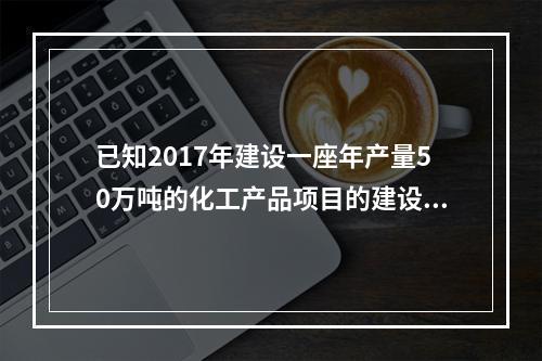 已知2017年建设一座年产量50万吨的化工产品项目的建设投资