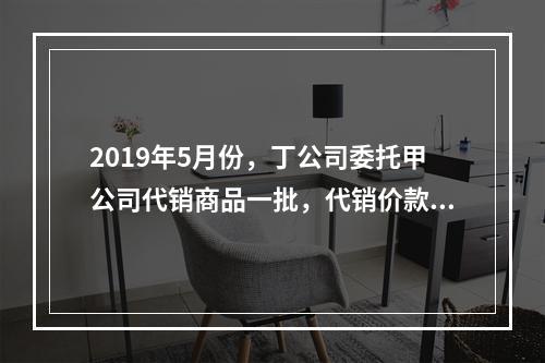 2019年5月份，丁公司委托甲公司代销商品一批，代销价款为3