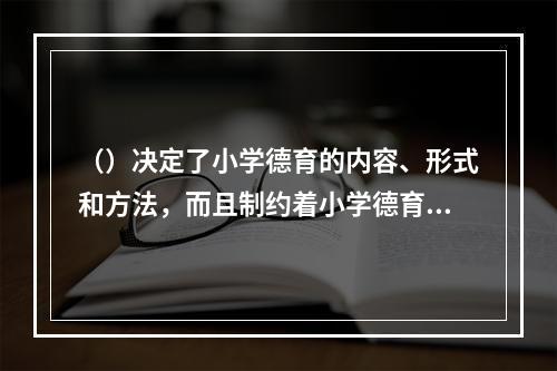 （）决定了小学德育的内容、形式和方法，而且制约着小学德育的整