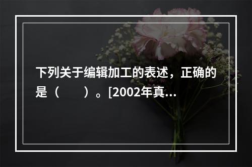 下列关于编辑加工的表述，正确的是（　　）。[2002年真题