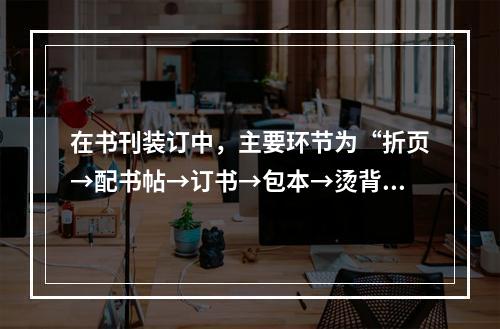 在书刊装订中，主要环节为“折页→配书帖→订书→包本→烫背→