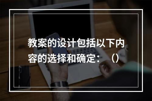 教案的设计包括以下内容的选择和确定：（）