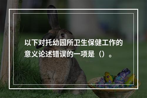 以下对托幼园所卫生保健工作的意义论述错误的一项是（）。