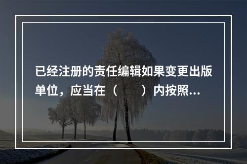 已经注册的责任编辑如果变更出版单位，应当在（　　）内按照首次